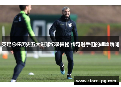 英足总杯历史五大进球纪录揭秘 传奇射手们的辉煌瞬间