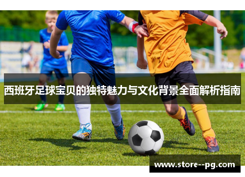 西班牙足球宝贝的独特魅力与文化背景全面解析指南