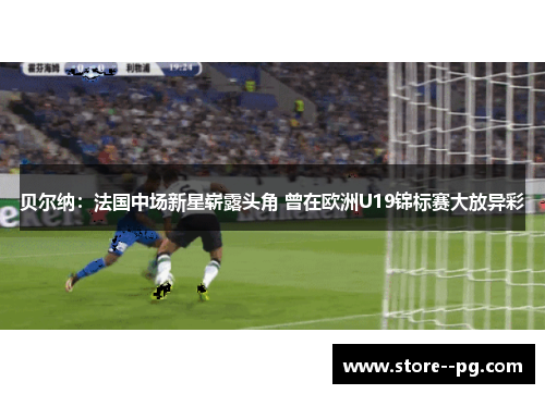 贝尔纳：法国中场新星崭露头角 曾在欧洲U19锦标赛大放异彩