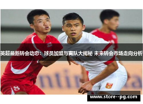 英超最新转会动态：球员加盟与离队大揭秘 未来转会市场走向分析