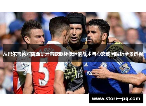 从巴尔韦德对阵西班牙看欧联杯低迷的战术与心态成因解析全景透视 从巴尔韦德对阵西班牙看欧联杯低迷的战术与心态成因解析全景透视