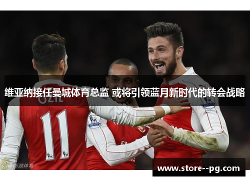 维亚纳接任曼城体育总监 或将引领蓝月新时代的转会战略