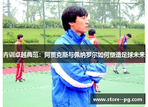 青训卓越典范：阿贾克斯与佩纳罗尔如何塑造足球未来